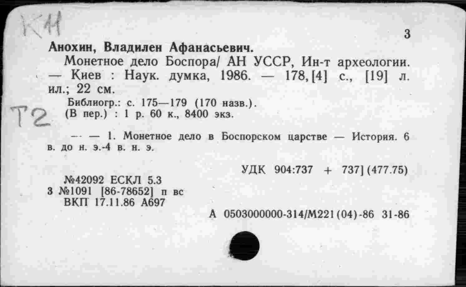 ﻿Анохин, Владилен Афанасьевич.
Монетное дело Боспора/ АН УССР, Ин-т археологии. — Киев : Наук, думка, 1986. — 178, [4] с., [19] л. ил.; 22 см.
Библиогр.: с. 175—179 (170 назв.).
(В пер.) : 1 р. 60 к., 8400 экз.
— — 1. Монетное дело в Боспорском царстве — История. 6 в. до н. э.-4 в. н. э.
УДК 904:737 + 7371 (477.75) №42092 ЕСКЛ 5.3
3 №1091 [86-78652] п вс
ВКП 17.11.86 А697
А 0503000000-314/М221 (04)-86 31-86